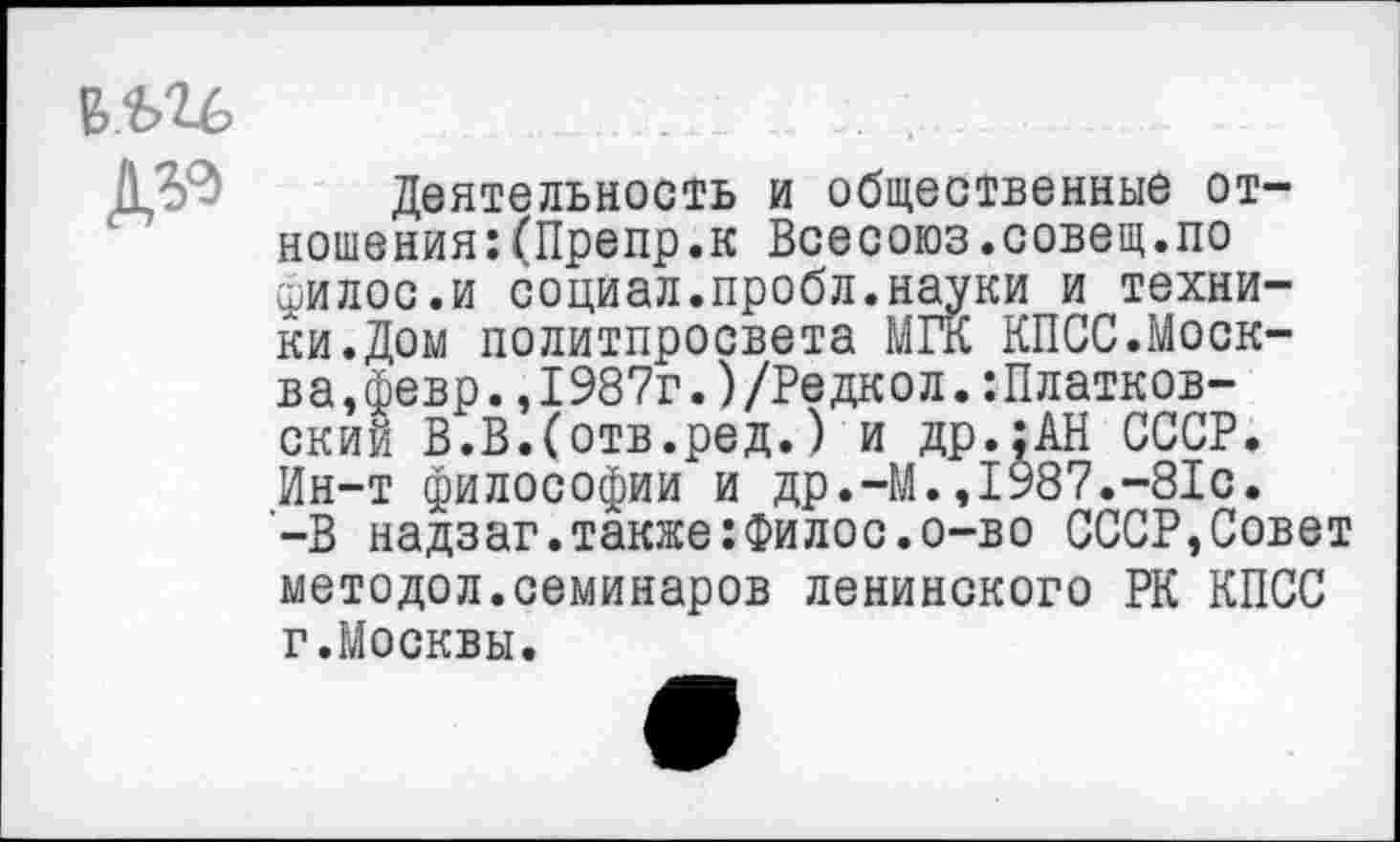 ﻿№
Деятельность и общественные отношения: (Препр. к Всесоюз.совещ.по филос.и социал.пробл.науки и техники. Дом политпросвета МГК КПСС.Москва,февр. ,1987г. )/Редкол. :Платков-ский В.В.Сотв.ред.) и др.;АН СССР. Ин-т философии и др.-М.,1987.-81с. -В надзаг.также:Филос.о-во СССР,Совет методол.семинаров ленинского РК КПСС г.Москвы.